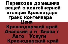 Перевозка домашних вещей с контейнерной станции Краснодара (транс-контейнера) › Цена ­ 15 - Краснодарский край, Анапский р-н, Анапа г. Авто » Услуги   . Краснодарский край